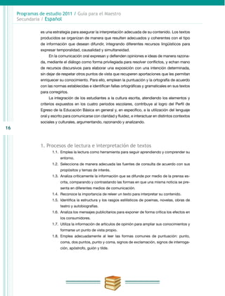 16
Programas de estudio 2011 / Guía para el Maestro
Secundaria / Español
es una estrategia para asegurar la interpretación adecuada de su contenido. Los textos
producidos se organizan de manera que resulten adecuados y coherentes con el tipo
de información que desean difundir, integrando diferentes recursos lingüísticos para
expresar temporalidad, causalidad y simultaneidad.
En la comunicación oral expresan y defienden opiniones e ideas de manera razona-
da, mediante el diálogo como forma privilegiada para resolver conflictos, y echan mano
de recursos discursivos para elaborar una exposición con una intención determinada,
sin dejar de respetar otros puntos de vista que recuperen aportaciones que les permitan
enriquecer su conocimiento. Para ello, emplean la puntuación y la ortografía de acuerdo
con las normas establecidas e identifican fallas ortográficas y gramaticales en sus textos
para corregirlos.
La integración de los estudiantes a la cultura escrita, atendiendo los elementos y
criterios expuestos en los cuatro periodos escolares, contribuye al logro del Perfil de
Egreso de la Educación Básica en general y, en específico, a la utilización del lenguaje
oral y escrito para comunicarse con claridad y fluidez, e interactuar en distintos contextos
sociales y culturales, argumentando, razonando y analizando.
1. Procesos de lectura e interpretación de textos
1.1.	 Emplea la lectura como herramienta para seguir aprendiendo y comprender su
entorno.
1.2.	 Selecciona de manera adecuada las fuentes de consulta de acuerdo con sus
propósitos y temas de interés.
1.3.	 Analiza críticamente la información que se difunde por medio de la prensa es-
crita, comparando y contrastando las formas en que una misma noticia se pre-
senta en diferentes medios de comunicación.
1.4.	Reconoce la importancia de releer un texto para interpretar su contenido.
1.5.	 Identifica la estructura y los rasgos estilísticos de poemas, novelas, obras de
teatro y autobiografías.
1.6.	 Analiza los mensajes publicitarios para exponer de forma crítica los efectos en
los consumidores.
1.7.	 Utiliza la información de artículos de opinión para ampliar sus conocimientos y
formarse un punto de vista propio.
1.8.	Emplea adecuadamente al leer las formas comunes de puntuación: punto,
coma, dos puntos, punto y coma, signos de exclamación, signos de interroga-
ción, apóstrofo, guión y tilde.
 