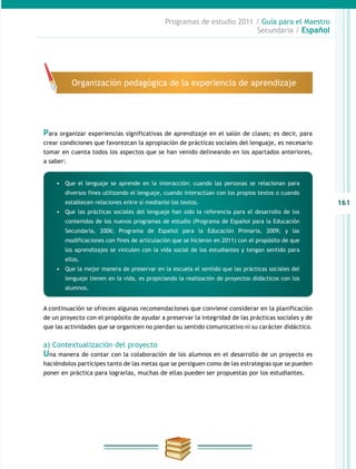 161
Programas de estudio 2011 / Guía para el Maestro
Secundaria / Español
Para organizar experiencias significativas de aprendizaje en el salón de clases; es decir, para
crear condiciones que favorezcan la apropiación de prácticas sociales del lenguaje, es necesario
tomar en cuenta todos los aspectos que se han venido delineando en los apartados anteriores,
a saber:
A continuación se ofrecen algunas recomendaciones que conviene considerar en la planificación
de un proyecto con el propósito de ayudar a preservar la integridad de las prácticas sociales y de
que las actividades que se organicen no pierdan su sentido comunicativo ni su carácter didáctico.
a) Contextualización del proyecto
Una manera de contar con la colaboración de los alumnos en el desarrollo de un proyecto es
haciéndolos partícipes tanto de las metas que se persiguen como de las estrategias que se pueden
poner en práctica para lograrlas, muchas de ellas pueden ser propuestas por los estudiantes.
Organización pedagógica de la experiencia de aprendizaje
•	 Que el lenguaje se aprende en la interacción: cuando las personas se relacionan para
diversos fines utilizando el lenguaje, cuando interactúan con los propios textos o cuando
establecen relaciones entre sí mediante los textos.
•	 Que las prácticas sociales del lenguaje han sido la referencia para el desarrollo de los
contenidos de los nuevos programas de estudio (Programa de Español para la Educación
Secundaria, 2006; Programa de Español para la Educación Primaria, 2009; y las
modificaciones con fines de articulación que se hicieron en 2011) con el propósito de que
los aprendizajes se vinculen con la vida social de los estudiantes y tengan sentido para
ellos.
•	 Que la mejor manera de preservar en la escuela el sentido que las prácticas sociales del
lenguaje tienen en la vida, es propiciando la realización de proyectos didácticos con los
alumnos.
 