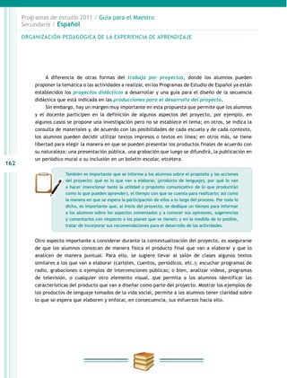 162
Programas de estudio 2011 / Guía para el Maestro
Secundaria / Español
A diferencia de otras formas del trabajo por proyectos, donde los alumnos pueden
proponer la temática o las actividades a realizar, en los Programas de Estudio de Español ya están
establecidos los proyectos didácticos a desarrollar y una guía para el diseño de la secuencia
didáctica que está indicada en las producciones para el desarrollo del proyecto.
Sin embargo, hay un margen muy importante en esta propuesta que permite que los alumnos
y el docente participen en la definición de algunos aspectos del proyecto, por ejemplo, en
algunos casos se propone una investigación pero no se establece el tema; en otros, se indica la
consulta de materiales y, de acuerdo con las posibilidades de cada escuela y de cada contexto,
los alumnos pueden decidir utilizar textos impresos o textos en línea; en otros más, se tiene
libertad para elegir la manera en que se pueden presentar los productos finales de acuerdo con
su naturaleza: una presentación pública, una grabación que luego se difundirá, la publicación en
un periódico mural o su inclusión en un boletín escolar, etcétera.
Otro aspecto importante a considerar durante la contextualización del proyecto, es asegurarse
de que los alumnos conozcan de manera física el producto final que van a elaborar y que lo
analicen de manera puntual. Para ello, se sugiere llevar al salón de clases algunos textos
similares a los que van a elaborar (carteles, cuentos, periódicos, etc.); escuchar programas de
radio, grabaciones o ejemplos de intervenciones públicas; o bien, analizar videos, programas
de televisión, o cualquier otro elemento visual, que permita a los alumnos identificar las
características del producto que van a diseñar como parte del proyecto. Mostrar los ejemplos de
los productos de lenguaje tomados de la vida social, permite a los alumnos tener claridad sobre
lo que se espera que elaboren y enfocar, en consecuencia, sus esfuerzos hacia ello.
ORGANIZACIÓN PEDAGÓGICA DE LA EXPERIENCIA DE APRENDIZAJE
También es importante que se informe a los alumnos sobre el propósito y las acciones
del proyecto: qué es lo que van a elaborar, (producto de lenguaje), por qué lo van
a hacer (mencionar tanto la utilidad o propósito comunicativo de lo que producirán
como lo que pueden aprender), el tiempo con que se cuenta para realizarlo; así como
la manera en que se espera la participación de ellos a lo largo del proceso. Por todo lo
dicho, es importante que, al inicio del proyecto, se dedique un tiempo para informar
a los alumnos sobre los aspectos comentados y a conocer sus opiniones, sugerencias
y comentarios con respecto a los planes que se tienen; y en la medida de lo posible,
tratar de incorporar sus recomendaciones para el desarrollo de las actividades.
 
