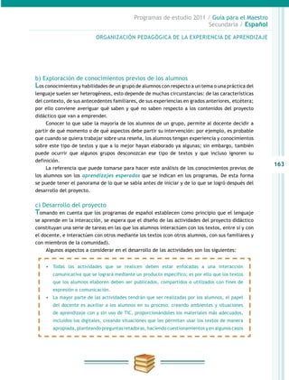 163
Programas de estudio 2011 / Guía para el Maestro
Secundaria / Español
b) Exploración de conocimientos previos de los alumnos
Los conocimientos y habilidades de un grupo de alumnos con respecto a un tema o una práctica del
lenguaje suelen ser heterogéneos, esto depende de muchas circunstancias: de las características
del contexto, de sus antecedentes familiares, de sus experiencias en grados anteriores, etcétera;
por ello conviene averiguar qué saben y qué no saben respecto a los contenidos del proyecto
didáctico que van a emprender.
Conocer lo que sabe la mayoría de los alumnos de un grupo, permite al docente decidir a
partir de qué momento o de qué aspectos debe partir su intervención: por ejemplo, es probable
que cuando se quiera trabajar sobre una reseña, los alumnos tengan experiencia y conocimientos
sobre este tipo de textos y que a lo mejor hayan elaborado ya algunas; sin embargo, también
puede ocurrir que algunos grupos desconozcan ese tipo de textos y que incluso ignoren su
definición.
La referencia que puede tomarse para hacer este análisis de los conocimientos previos de
los alumnos son los aprendizajes esperados que se indican en los programas. De esta forma
se puede tener el panorama de lo que se sabía antes de iniciar y de lo que se logró después del
desarrollo del proyecto.
c) Desarrollo del proyecto
Tomando en cuenta que los programas de español establecen como principio que el lenguaje
se aprende en la interacción, se espera que el diseño de las actividades del proyecto didáctico
constituyan una serie de tareas en las que los alumnos interactúen con los textos, entre sí y con
el docente, e interactúen con otros mediante los textos (con otros alumnos, con sus familiares y
con miembros de la comunidad).
Algunos aspectos a considerar en el desarrollo de las actividades son los siguientes:
ORGANIZACIÓN PEDAGÓGICA DE LA EXPERIENCIA DE APRENDIZAJE
•	 Todas las actividades que se realicen deben estar enfocadas a una interacción
comunicativa que se logrará mediante un producto específico; es por ello que los textos
que los alumnos elaboren deben ser publicados, compartidos o utilizados con fines de
expresión o comunicación.
•	 La mayor parte de las actividades tendrán que ser realizadas por los alumnos, el papel
del docente es auxiliar a los alumnos en su proceso: creando ambientes y situaciones
de aprendizaje con y sin uso de TIC, proporcionándoles los materiales más adecuados,
incluidos los digitales, creando situaciones que les permitan usar los textos de manera
apropiada, planteando preguntas retadoras, haciendo cuestionamientos y en algunos casos
 