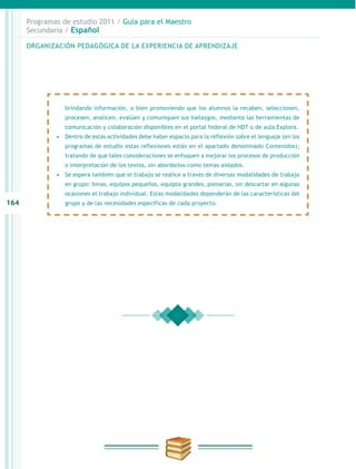 164
Programas de estudio 2011 / Guía para el Maestro
Secundaria / Español
brindando información, o bien promoviendo que los alumnos la recaben, seleccionen,
procesen, analicen, evalúen y comuniquen sus hallazgos, mediante las herramientas de
comunicación y colaboración disponibles en el portal federal de HDT o de aula Explora.
•	 Dentro de estas actividades debe haber espacio para la reflexión sobre el lenguaje (en los
programas de estudio estas reflexiones están en el apartado denominado Contenidos);
tratando de que tales consideraciones se enfoquen a mejorar los procesos de producción
o interpretación de los textos, sin abordarlos como temas aislados.
•	 Se espera también que el trabajo se realice a través de diversas modalidades de trabajo
en grupo: binas, equipos pequeños, equipos grandes, plenarias, sin descartar en algunas
ocasiones el trabajo individual. Estas modalidades dependerán de las características del
grupo y de las necesidades específicas de cada proyecto.
ORGANIZACIÓN PEDAGÓGICA DE LA EXPERIENCIA DE APRENDIZAJE
 