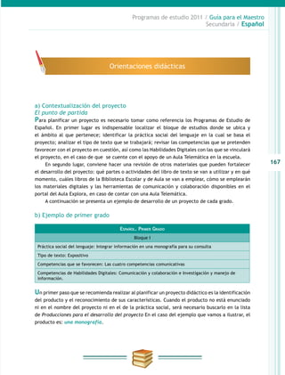167
Programas de estudio 2011 / Guía para el Maestro
Secundaria / Español
a) Contextualización del proyecto
El punto de partida
Para planificar un proyecto es necesario tomar como referencia los Programas de Estudio de
Español. En primer lugar es indispensable localizar el bloque de estudios donde se ubica y
el ámbito al que pertenece; identificar la práctica social del lenguaje en la cual se basa el
proyecto; analizar el tipo de texto que se trabajará; revisar las competencias que se pretenden
favorecer con el proyecto en cuestión, así como las Habilidades Digitales con las que se vinculará
el proyecto, en el caso de que se cuente con el apoyo de un Aula Telemática en la escuela.
En segundo lugar, conviene hacer una revisión de otros materiales que pueden fortalecer
el desarrollo del proyecto: qué partes o actividades del libro de texto se van a utilizar y en qué
momento, cuáles libros de la Biblioteca Escolar y de Aula se van a emplear, cómo se emplearán
los materiales digitales y las herramientas de comunicación y colaboración disponibles en el
portal del Aula Explora, en caso de contar con una Aula Telemática.
A continuación se presenta un ejemplo de desarrollo de un proyecto de cada grado.
b) Ejemplo de primer grado
Identificación del producto
Un primer paso que se recomienda realizar al planificar un proyecto didáctico es la identificación
del producto y el reconocimiento de sus características. Cuando el producto no está enunciado
ni en el nombre del proyecto ni en el de la práctica social, será necesario buscarlo en la lista
de Producciones para el desarrollo del proyecto En el caso del ejemplo que vamos a ilustrar, el
producto es: una monografía.
Orientaciones didácticas
Español. Primer Grado
Bloque I
Práctica social del lenguaje: Integrar información en una monografía para su consulta
Tipo de texto: Expositivo
Competencias que se favorecen: Las cuatro competencias comunicativas
Competencias de Habilidades Digitales: Comunicación y colaboración e Investigación y manejo de
información.
 