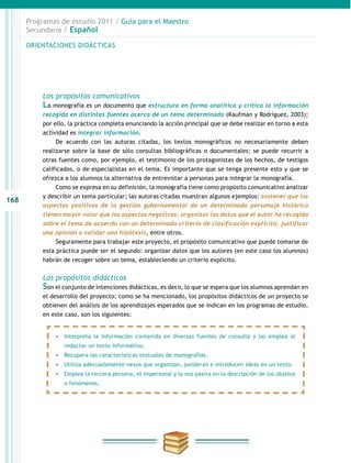 168
Programas de estudio 2011 / Guía para el Maestro
Secundaria / Español
Los propósitos comunicativos
La monografía es un documento que estructura en forma analítica y crítica la información
recogida en distintas fuentes acerca de un tema determinado (Kaufman y Rodríguez, 2003);
por ello, la práctica completa enunciando la acción principal que se debe realizar en torno a esta
actividad es integrar información.
De acuerdo con las autoras citadas, los textos monográficos no necesariamente deben
realizarse sobre la base de sólo consultas bibliográficas o documentales; se puede recurrir a
otras fuentes como, por ejemplo, el testimonio de los protagonistas de los hechos, de testigos
calificados, o de especialistas en el tema. Es importante que se tenga presente esto y que se
ofrezca a los alumnos la alternativa de entrevistar a personas para integrar la monografía.
Como se expresa en su definición, la monografía tiene como propósito comunicativo analizar
y describir un tema particular; las autoras citadas muestran algunos ejemplos: sostener que los
aspectos positivos de la gestión gubernamental de un determinado personaje histórico
tienen mayor valor que los aspectos negativos; organizar los datos que el autor ha recogido
sobre el tema de acuerdo con un determinado criterio de clasificación explícito; justificar
una opinión o validar una hipótesis, entre otros.
Seguramente para trabajar este proyecto, el propósito comunicativo que puede tomarse de
esta práctica puede ser el segundo: organizar datos que los autores (en este caso los alumnos)
habrán de recoger sobre un tema, estableciendo un criterio explícito.
Los propósitos didácticos
Son el conjunto de intenciones didácticas, es decir, lo que se espera que los alumnos aprendan en
el desarrollo del proyecto; como se ha mencionado, los propósitos didácticos de un proyecto se
obtienen del análisis de los aprendizajes esperados que se indican en los programas de estudio,
en este caso, son los siguientes:
•	 Interpreta la información contenida en diversas fuentes de consulta y las emplea al
redactar un texto informativo.
•	 Recupera las características textuales de monografías.
•	 Utiliza adecuadamente nexos que organizan, ponderan e introducen ideas en un texto.
•	 Emplea la tercera persona, el impersonal y la voz pasiva en la descripción de los objetos
o fenómenos.
ORIENTACIONES DIDÁCTICAS
 