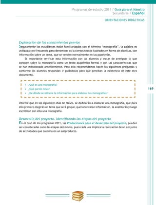 169
Programas de estudio 2011 / Guía para el Maestro
Secundaria / Español
Exploración de los conocimientos previos
Seguramente los estudiantes están familiarizados con el término “monografía”, la palabra es
utilizada con frecuencia para denominar así a ciertos textos ilustrados en forma de planillas, con
información sobre un tema, que se venden normalmente en las papelerías.
Es importante verificar esta información con los alumnos y tratar de averiguar lo que
conocen sobre la monografía como un texto académico formal y con las características que
se han mencionado anteriormente. Para ello recomendamos hacer las siguientes preguntas y
conforme los alumnos respondan ir guiándolos para que perciban la existencia de este otro
documento.
Informe que en los siguientes días de clases, se dedicarán a elaborar una monografía, que para
ello primero elegirán un tema que será grupal, que localizarán información, la analizarán y luego
escribirán con ella una monografía.
Desarrollo del proyecto. Identificando las etapas del proyecto
En el caso de los programas 2011, las Producciones para el desarrollo del proyecto, pueden
ser consideradas como las etapas del mismo, pues cada una implica la realización de un conjunto
de actividades que culmina en un subproducto.
•	 ¿Qué es una monografía?
•	 ¿Qué partes lleva?
•	 ¿De dónde se obtiene la información para elaborar las monografías?
ORIENTACIONES DIDÁCTICAS
 