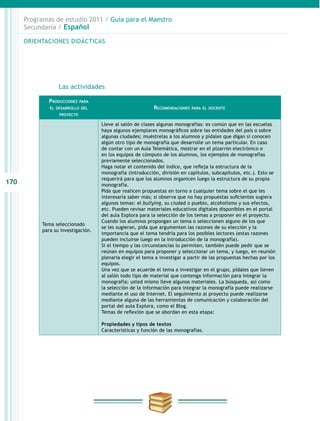 170
Programas de estudio 2011 / Guía para el Maestro
Secundaria / Español
ORIENTACIONES DIDÁCTICAS
	Las actividades
Producciones para
el desarrollo del
proyecto
Recomendaciones para el docente
Tema seleccionado
para su investigación.
Lleve al salón de clases algunas monografías: es común que en las escuelas
haya algunos ejemplares monográficos sobre las entidades del país o sobre
algunas ciudades; muéstrelas a los alumnos y pídales que digan si conocen
algún otro tipo de monografía que desarrolle un tema particular. En caso
de contar con un Aula Telemática, mostrar en el pizarrón electrónico o
en los equipos de cómputo de los alumnos, los ejemplos de monografías
previamente seleccionados.
Haga notar el contenido del índice, que refleja la estructura de la
monografía (introducción, división en capítulos, subcapítulos, etc.). Esto se
requerirá para que los alumnos organicen luego la estructura de su propia
monografía.
Pida que realicen propuestas en torno a cualquier tema sobre el que les
interesaría saber más; si observa que no hay propuestas suficientes sugiera
algunos temas: el bullying, su ciudad o pueblo, alcoholismo y sus efectos,
etc. Pueden revisar materiales educativos digitales disponibles en el portal
del aula Explora para la selección de los temas a proponer en el proyecto.
Cuando los alumnos propongan un tema o seleccionen alguno de los que
se les sugieran, pida que argumenten las razones de su elección y la
importancia que el tema tendría para los posibles lectores (estas razones
pueden incluirse luego en la introducción de la monografía).
Si el tiempo y las circunstancias lo permiten, también puede pedir que se
reúnan en equipos para proponer y seleccionar un tema, y luego, en reunión
plenaria elegir el tema a investigar a partir de las propuestas hechas por los
equipos.
Una vez que se acuerde el tema a investigar en el grupo, pídales que lleven
al salón todo tipo de material que contenga información para integrar la
monografía; usted mismo lleve algunos materiales. La búsqueda, así como
la selección de la información para integrar la monografía puede realizarse
mediante el uso de Internet. El seguimiento al proyecto puede realizarse
mediante alguna de las herramientas de comunicación y colaboración del
portal del aula Explora, como el Blog.
Temas de reflexión que se abordan en esta etapa:
Propiedades y tipos de textos
Características y función de las monografías.
 