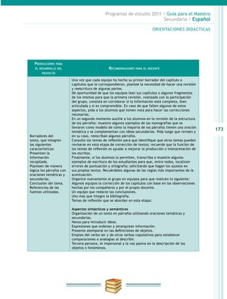 173
Programas de estudio 2011 / Guía para el Maestro
Secundaria / Español
ORIENTACIONES DIDÁCTICAS
Producciones para
el desarrollo del
proyecto
Recomendaciones para el docente
Borradores del
texto, que integren
las siguientes
características:
Presenten la
información
recopilada.
Planteen de manera
lógica los párrafos con
oraciones temáticas y
secundarias.
Conclusión del tema.
Referencias de las
fuentes utilizadas.
Una vez que cada equipo ha hecho su primer borrador del capítulo o
capítulos que le correspondieron, plantee la necesidad de hacer una revisión
y reescritura de algunas partes.
Dé oportunidad de que los equipos lean sus capítulos o algunos fragmentos
de los mismos para que la primera revisión, realizada con la participación
del grupo, consista en corroborar si la información está completa, bien
articulada y si es comprensible. En caso de que fallen algunos de estos
aspectos, pida a los alumnos que tomen nota para hacer las correcciones
necesarias.
En un segundo momento auxilie a los alumnos en la revisión de la estructura
de los párrafos: muestre algunos ejemplos de las monografías que se
llevaron como modelo de cómo la mayoría de los párrafos tienen una oración
temática y se complementan con ideas secundarias. Pida luego que revisen y
en su caso, reescriban algunos párrafos.
Consulte los temas de reflexión para que identifique que otros temas pueden
revisarse en esta etapa de corrección de textos; recuerde que la función de
los temas de reflexión es ayudar a mejorar la producción o interpretación de
los escritos.
Finalmente, si los alumnos lo permiten, transcriba o muestre algunos
ejemplos de escritura de los estudiantes para que, entre todos, localicen
errores de puntuación y ortografía; solicitando que hagan los ajustes en
sus propios textos. Recuérdeles algunas de las reglas más importantes de la
acentuación.
Organice nuevamente al grupo en equipos para que realicen lo siguiente:
Algunos equipos la corrección de los capítulos con base en las observaciones
hechas por los compañeros y por el propio docente.
Un equipo que redacte las conclusiones.
Uno más que integre la bibliografía.
Temas de reflexión que se abordan en esta etapa:
Aspectos sintácticos y semánticos
Organización de un texto en párrafos utilizando oraciones temáticas y
secundarias.
Nexos para introducir ideas.
Expresiones que ordenan y jerarquizan información.
Presente atemporal en las definiciones de objetos.
Empleo del verbo ser y de otros verbos copulativos para establecer
comparaciones o analogías al describir.
Tercera persona, el impersonal y la voz pasiva en la descripción de los
objetos o fenómenos.
 