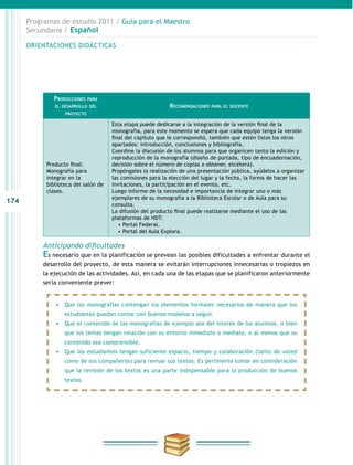174
Programas de estudio 2011 / Guía para el Maestro
Secundaria / Español
Anticipando dificultades
Es necesario que en la planificación se prevean las posibles dificultades a enfrentar durante el
desarrollo del proyecto, de esta manera se evitarán interrupciones innecesarias o tropiezos en
la ejecución de las actividades. Así, en cada una de las etapas que se planificaron anteriormente
sería conveniente prever:
ORIENTACIONES DIDÁCTICAS
Producciones para
el desarrollo del
proyecto
Recomendaciones para el docente
Producto final:
Monografía para
integrar en la
biblioteca del salón de
clases.
Esta etapa puede dedicarse a la integración de la versión final de la
monografía, para este momento se espera que cada equipo tenga la versión
final del capítulo que le correspondió, también que estén listos los otros
apartados: introducción, conclusiones y bibliografía.
Coordine la discusión de los alumnos para que organicen tanto la edición y
reproducción de la monografía (diseño de portada, tipo de encuadernación,
decisión sobre el número de copias a obtener, etcétera).
Propóngales la realización de una presentación pública, ayúdelos a organizar
las comisiones para la elección del lugar y la fecha, la forma de hacer las
invitaciones, la participación en el evento, etc.
Luego informe de la necesidad e importancia de integrar uno o más
ejemplares de su monografía a la Biblioteca Escolar o de Aula para su
consulta.
La difusión del producto final puede realizarse mediante el uso de las
plataformas de HDT:
• Portal Federal.
• Portal del Aula Explora.
•	 Que las monografías contengan los elementos formales necesarios de manera que los
estudiantes puedan contar con buenos modelos a seguir.
•	 Que el contenido de las monografías de ejemplo sea del interés de los alumnos, o bien
que los temas tengan relación con su entorno inmediato o mediato, o al menos que su
contenido sea comprensible.
•	 Que los estudiantes tengan suficiente espacio, tiempo y colaboración (tanto de usted
como de sus compañeros) para revisar sus textos. Es pertinente tomar en consideración
que la revisión de los textos es una parte indispensable para la producción de buenos
textos.
 
