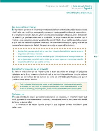 175
Programas de estudio 2011 / Guía para el Maestro
Secundaria / Español
ORIENTACIONES DIDÁCTICAS
Los materiales necesarios
Es importante que antes de iniciar el proyecto se revisen con cuidado cada una de las actividades
planificadas y se consideren los materiales que son necesarios para el buen logro de los propósitos.
Si se emplean materiales digitales y herramientas digitales del portal Explora, antes de la sesión
de aprendizaje (preferentemente en el colegiado), se sugiere revisar el plan de clase digital
relativo a esta producción, revisar y explorar las operatividades del, o los ODA asociados, ajustar
el plan de clase disponible o generar uno nuevo, recabar información digital, ligas y muestras de
monografías en documento digital. Para este proyecto se requerirá lo siguiente:
Ejemplo de evaluación de un proyecto
La idea de evaluación que se requiere para el buen desarrollo del trabajo con proyectos
didácticos, es la de un proceso mediante el cual se obtiene información que permite mejorar
el proceso de aprendizaje de los alumnos así como las actividades planificadas para que el
producto llegue a buen término.
Qué observar
Una vez definidas las etapas que desean evaluarse de los proyectos, es importante saber qué
mirar, y para hacerlo se necesita tener claro qué y cómo se debe mirar, es decir, tener indicadores
de lo que se quiere saber.
A continuación se hacen algunas preguntas que sugieren ciertos indicadores para
cada etapa.
•	 Monografías impresas, electrónicas o en línea (si existe la posibilidad algunas se verán
en pantalla a través de Internet).
•	 Materiales que permitan mostrar a todo el grupo tanto ejemplos de monografías hechas
por profesionales, como borradores en los que se noten aspectos a corregir para que los
estudiantes adviertan qué y cómo corregir.
En la evaluación del proceso del proyecto se trata de asegurar el éxito de cada una de las
actividades; por ello, antes de continuar con otra etapa, el docente debe valorar la que
acaba de finalizar; y por consiguiente, es necesario que se identifiquen cuáles son éstas.
 