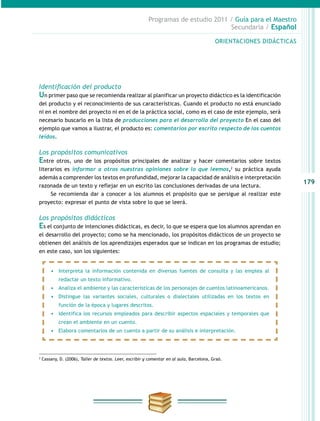 179
Programas de estudio 2011 / Guía para el Maestro
Secundaria / Español
Identificación del producto
Un primer paso que se recomienda realizar al planificar un proyecto didáctico es la identificación
del producto y el reconocimiento de sus características. Cuando el producto no está enunciado
ni en el nombre del proyecto ni en el de la práctica social, como es el caso de este ejemplo, será
necesario buscarlo en la lista de producciones para el desarrollo del proyecto En el caso del
ejemplo que vamos a ilustrar, el producto es: comentarios por escrito respecto de los cuentos
leídos.
 
Los propósitos comunicativos
Entre otros, uno de los propósitos principales de analizar y hacer comentarios sobre textos
literarios es informar a otros nuestras opiniones sobre lo que leemos,2
su práctica ayuda
además a comprender los textos en profundidad, mejorar la capacidad de análisis e interpretación
razonada de un texto y reflejar en un escrito las conclusiones derivadas de una lectura.
Se recomienda dar a conocer a los alumnos el propósito que se persigue al realizar este
proyecto: expresar el punto de vista sobre lo que se leerá.
Los propósitos didácticos
Es el conjunto de intenciones didácticas, es decir, lo que se espera que los alumnos aprendan en
el desarrollo del proyecto; como se ha mencionado, los propósitos didácticos de un proyecto se
obtienen del análisis de los aprendizajes esperados que se indican en los programas de estudio;
en este caso, son los siguientes:
ORIENTACIONES DIDÁCTICASORIENTACIONES DIDÁCTICAS
•	 Interpreta la información contenida en diversas fuentes de consulta y las emplea al
redactar un texto informativo.
•	 Analiza el ambiente y las características de los personajes de cuentos latinoamericanos.
•	 Distingue las variantes sociales, culturales o dialectales utilizadas en los textos en
función de la época y lugares descritos.
•	 Identifica los recursos empleados para describir aspectos espaciales y temporales que
crean el ambiente en un cuento.
•	 Elabora comentarios de un cuento a partir de su análisis e interpretación.
2
Cassany, D. (2006), Taller de textos. Leer, escribir y comentar en al aula, Barcelona, Graó.
 