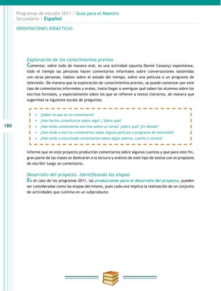 180
Programas de estudio 2011 / Guía para el Maestro
Secundaria / Español
Exploración de los conocimientos previos
Comentar, sobre todo de manera oral, es una actividad (apunta Daniel Cassany) espontánea,
todo el tiempo las personas hacen comentarios informales sobre conversaciones sostenidas
con otras personas, hablan sobre el estado del tiempo, sobre una película o un programa de
televisión. De manera que la exploración de conocimientos previos, se puede comenzar por este
tipo de comentarios informales y orales, hasta llegar a averiguar qué saben los alumnos sobre los
escritos formales, y especialmente sobre los que se refieren a textos literarios, de manera que
sugerimos la siguiente escala de preguntas:
Informe que en este proyecto producirán comentarios sobre algunos cuentos y que para este fin,
gran parte de las clases se dedicarán a la lectura y análisis de este tipo de textos con el propósito
de escribir luego un comentario.
Desarrollo del proyecto. Identificando las etapas
En el caso de los programas 2011, las producciones para el desarrollo del proyecto, pueden
ser consideradas como las etapas del mismo, pues cada una implica la realización de un conjunto
de actividades que culmina en un subproducto.
ORIENTACIONES DIDÁCTICASORIENTACIONES DIDÁCTICAS
•	 ¿Saben lo que es un comentario?
•	 ¿Han hecho comentarios sobre algo? ¿ Sobre qué?
•	 ¿Han leído comentarios escritos sobre un tema? ¿Sobre qué? ¿En dónde?
•	 ¿Han leído o escrito comentarios sobre alguna película o programa de televisión?
•	 ¿Han leído o escuchado comentarios sobre algún poema, cuento o novela?
 