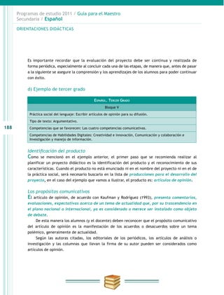 188
Programas de estudio 2011 / Guía para el Maestro
Secundaria / Español
Es importante recordar que la evaluación del proyecto debe ser continua y realizada de
forma periódica, especialmente al concluir cada una de las etapas, de manera que, antes de pasar
a la siguiente se asegure la comprensión y los aprendizajes de los alumnos para poder continuar
con éxito.
d) Ejemplo de tercer grado
Identificación del producto
Como se mencionó en el ejemplo anterior, el primer paso que se recomienda realizar al
planificar un proyecto didáctico es la identificación del producto y el reconocimiento de sus
características. Cuando el producto no está enunciado ni en el nombre del proyecto ni en el de
la práctica social, será necesario buscarlo en la lista de producciones para el desarrollo del
proyecto, en el caso del ejemplo que vamos a ilustrar, el producto es: artículos de opinión.
Los propósitos comunicativos
El artículo de opinión, de acuerdo con Kaufman y Rodríguez (1993), presenta comentarios,
evaluaciones, expectativas acerca de un tema de actualidad que, por su trascendencia en
el plano nacional o internacional, ya es considerado o merece ser instalado como objeto
de debate.
De esta manera los alumnos (y el docente) deben reconocer que el propósito comunicativo
del artículo de opinión es la manifestación de los acuerdos o desacuerdos sobre un tema
polémico, generalmente de actualidad.
Según las autoras citadas, los editoriales de los periódicos, los artículos de análisis o
investigación y las columnas que llevan la firma de su autor pueden ser considerados como
artículos de opinión.
ORIENTACIONES DIDÁCTICAS
Español. Tercer Grado
Bloque V
Práctica social del lenguaje: Escribir artículos de opinión para su difusión.
Tipo de texto: Argumentativo.
Competencias que se favorecen: Las cuatro competencias comunicativas.
Competencias de Habilidades Digitales: Creatividad e innovación, Comunicación y colaboración e
Investigación y manejo de información.
 