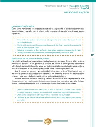 189
Programas de estudio 2011 / Guía para el Maestro
Secundaria / Español
Los propósitos didácticos
Como se ha mencionado, los propósitos didácticos de un proyecto se obtienen del análisis de
los aprendizajes esperados que se indican en los programas de estudio; en este caso, son los
siguientes:
Exploración de los conocimientos previos
Para dirigir el interés de los estudiantes hacia el proyecto, se puede llevar al salón, un texto
periodístico (editorial de un periódico o artículo de análisis o investigación) previamente
seleccionado que resulte llamativo y que sea polémico para los estudiantes (en cada contexto
escolar los intereses de los alumnos y las posturas sobre los temas pueden variar).
Lea el texto a sus alumnos y pregunte: ¿Qué opinan sobre el tema? Si seleccionó bien el
material se generarán reacciones a favor y en contra del contenido. Propicie una discusión sobre
el tema, y pida a los estudiantes que traten de sustentar sus opiniones.
Informe de dónde obtuvo el artículo y comente algunas característica generales de este
tipo de texto sin que esta intervención se convierta en una clase explicativa sobre el artículo de
opinión. Acto seguido pregunte a los alumnos algunas cuestiones como las siguientes:
ORIENTACIONES DIDÁCTICAS
•	 Comprende el propósito comunicativo, el argumento y la postura del autor al leer
artículos de opinión.
•	 Escribe artículos de opinión argumentando su punto de vista y asumiendo una postura
clara en relación con el tema.
•	 Recupera información de diversas fuentes para apoyar sus argumentos y puntos de vista.
•	 Jerarquiza información para expresar opiniones personales y contrastar ideas.
•	 ¿Han escuchado en la radio o la televisión, o leído en periódicos y revistas textos (orales
o escritos) donde las personas vierten su opinión sobre algún asunto? Pídales ejemplos.
•	 ¿Han escrito sus opiniones sobre algún tema o incluso las han publicado?
•	 ¿Conocen de qué manera una persona puede convencer a otra sobre algún tema u opinión
particular?
 