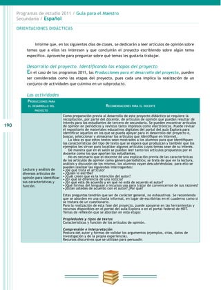 190
Programas de estudio 2011 / Guía para el Maestro
Secundaria / Español
Informe que, en los siguientes días de clases, se dedicarán a leer artículos de opinión sobre
temas que a ellos les interesen y que concluirán el proyecto escribiendo sobre algún tema
específico. Aproveche para preguntar sobre qué temas les gustaría trabajar.
Desarrollo del proyecto. Identificando las etapas del proyecto
En el caso de los programas 2011, las Producciones para el desarrollo del proyecto, pueden
ser consideradas como las etapas del proyecto, pues cada una implica la realización de un
conjunto de actividades que culmina en un subproducto.
Las actividades
Producciones para
el desarrollo del
proyecto
Recomendaciones para el docente
Lectura y análisis de
diversos artículos de
opinión para identificar
sus características y
función.
Como preparación previa al desarrollo de este proyecto didáctico se requiere la
recopilación, por parte del docente, de artículos de opinión que puedan resultar de
interés para los estudiantes de tercero de secundaria. Se pueden encontrar artículos
de opinión en periódicos y revistas tanto impresos como electrónicos. Puede revisar
el repositorio de materiales educativos digitales del portal del aula Explora para
identificar aquellos en los que se pueda apoyar para el desarrollo del proyecto o,
buscar, seleccionar y almacenar los artículos que identifique en Internet.
     La idea es que estos textos sean mostrados a los alumnos para que identifiquen
las características del tipo de texto que se espera que produzcan y también que los
ejemplos les sirvan para localizar algunos artículos cuyos temas sean de su interés.
De manera que en el salón se puedan leer tanto los artículos propuestos por el
docente como los que aporten los estudiantes.
No es necesario que el docente dé una explicación previa de las características
de los artículos de opinión como género periodístico; se trata de que en la lectura,
análisis y discusión de los mismos, los alumnos vayan descubriéndolas; para ello se
pueden realizar las siguientes interrogantes:
•	¿De qué trata el artículo?
•	¿Quién lo escribe?
•	¿Cuál creen que es la intención del autor?
•	¿En qué se diferencia de una noticia?
•	¿En qué está de acuerdo y en qué no está de acuerdo el autor?
•	¿Qué formas del lenguaje o recursos usa para tratar de convencernos de sus razones?
•	¿Están ustedes de acuerdo con el autor? ¿Por qué?
Estas preguntas tendrán que ser de carácter general, no exhaustivas. Se recomienda
que se aborden en una charla informal, en lugar de escribirlas en el cuaderno como si
se tratara de un cuestionario.
Para la realización de esta fase del proyecto, puede apoyarse en las herramientas y
recursos disponibles en el portal del aula Explora o en el portal federal de HDT.
Temas de reflexión que se abordan en esta etapa:
Propiedades y tipos de textos
Características y función de los artículos de opinión.
Comprensión e interpretación
Postura del autor y formas de validar los argumentos (ejemplos, citas, datos de
investigación y de la propia experiencia).
Recursos discursivos que se utilizan para persuadir.
ORIENTACIONES DIDÁCTICAS
 
