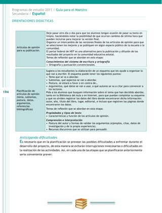 194
Programas de estudio 2011 / Guía para el Maestro
Secundaria / Español
Planificación de
artículos de opinión
(tema, subtemas,
postura, datos,
argumentos,
referencias
bibliográficas)
Sugiera a los estudiantes la elaboración de un esquema que les ayude a organizar lo
que van a escribir. El esquema puede tener los siguientes puntos:
•  Tema que se va a abordar.
•  Subtemas, qué aspectos se van a abordar.
•  Postura, se estará a favor o en contra de…
•  Argumentos, qué datos se van a usar, a qué autores se va a citar para convencer a
los lectores.
Pida a los alumnos que busquen información sobre el tema que han decidido abordar,
tanto en la Biblioteca del Aula o en Internet, para que puedan completar su esquema
y que no olviden registrar los datos del libro donde encontraron dicha información:
autor, año, título del libro, lugar, editorial, e incluso que registren las páginas donde
encontraron los datos.
Temas de reflexión que se abordan en esta etapa:
Propiedades y tipos de texto
•  Características y función de los artículos de opinión.
Comprensión e interpretación
•  Postura del autor y formas de validar los argumentos (ejemplos, citas, datos de
investigación y de la propia experiencia).
•  Recursos discursivos que se utilizan para persuadir.
Anticipando dificultades
Es necesario que en la planificación se prevean las posibles dificultades a enfrentar durante el
desarrollo del proyecto, de esta manera se evitarán interrupciones innecesarias o dificultades en
la realización de las actividades. Así, en cada una de las etapas que se planificaron anteriormente
sería conveniente prever:
ORIENTACIONES DIDÁCTICAS
Artículos de opinión
para su publicación.
Deje pasar otro día o dos para que los alumnos tengan ocasión de pasar su texto en
limpio, haciéndoles notar la posibilidad de que ocurran cambios de última hora que
pueden incluirse para mejorar la versión final.
Organice un intercambio de las versiones finales de los artículos de opinión para que
se seleccionen los mejores y se publiquen en algún espacio público de la escuela o la
comunidad.
El portal federal de HDT es una alternativa para la publicación y difusión de los
resultados del proyecto en la comunidad educativa estatal.
Temas de reflexión que se abordan en esta etapa:
Conocimientos del sistema de escritura y ortografía
•  Ortografía y puntuación convencionales.
 