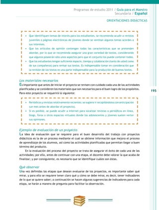 195
Programas de estudio 2011 / Guía para el Maestro
Secundaria / Español
ORIENTACIONES DIDÁCTICAS
Los materiales necesarios
Es importante que antes de iniciar el proyecto se revisen con cuidado cada una de las actividades
planificadas y se consideren los materiales que son necesarios para el buen logro de los propósitos.
Para este proyecto se requerirá lo siguiente:
Ejemplo de evaluación de un proyecto
La idea de evaluación que se requiere para el buen desarrollo del trabajo con proyectos
didácticos es la de un proceso mediante el cual se obtiene información que mejora el proceso
de aprendizaje de los alumnos, así como las actividades planificadas que permitan llegar a buen
término del producto.
En la evaluación del proceso del proyecto se trata de asegurar el éxito de cada una de las
actividades; por ello, antes de continuar con una etapa, el docente debe valorar la que acaba de
finalizar; y por consiguiente, es necesario que se identifique cuáles son éstas.
Qué observar
Una vez definidas las etapas que desean evaluarse de los proyectos, es importante saber qué
mirar, y para ello se requiere tener claro qué y cómo se debe mirar, es decir, tener indicadores
de lo que se quiere saber; a continuación se hacen algunas sugerencias de indicadores para cada
etapa, se harán a manera de pregunta para facilitar la observación.
•	 Periódicos y revistas relativamente recientes: se sugiere ir recopilándolos con anticipación
(un mes antes de abordar el proyecto).
•	 Si es posible, se puede acudir a Internet para localizar revistas o periódicos en línea,
blogs, foros u otros espacios virtuales donde los adolescentes y jóvenes suelen verter
sus opiniones.
•	 Que identifiquen temas de interés para los estudiantes, se recomienda acudir a revistas
juveniles o páginas electrónicas de jóvenes donde se ventilan algunos temas acordes a
sus intereses.
•	 Que los artículos de opinión contengan todas las características que se pretenden
abordar, por lo que se recomienda asegurar una gran variedad de textos, considerando
que algunos poseerán sólo unos aspectos pero que el conjunto los puede contener todos.
•	 Que los estudiantes tengan suficiente espacio, tiempo y colaboración (tanto de usted como
de sus compañeros) para revisar sus textos. Es indispensable tomar en consideración que
la revisión de los textos es una parte indispensable para la producción de buenos textos.
 