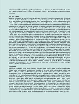 La Secretaría de Educación Pública agradece la participación, en el proceso de elaboración del Plan de estudios
2011 y de los programas de estudio de educación preescolar, primaria y secundaria, de las siguientes instituciones
y personas:
Instituciones
Academia Mexicana de la Historia/ Academia Nacional de Educación Ambiental (ANEA)/ Benemérita Universidad
Autónoma de Puebla (BUAP)/ Centro de Educación y Capacitación para el Desarrollo Sustentable (Cecadesu)/
Centro de Investigación en Geografía y Geomática/ Centro de Investigación y de Estudios Avanzados del Instituto
Politécnico Nacional (Cinvestav, IPN)/ Centro de Investigaciones y Estudios Superiores en Antropología Social
(CIESAS)/ Centro Nacional de Prevención de Desastres (Cenapred)/ Colegio Nacional de Educación Profesional Técnica
(Conalep)/ Comité Mexicano de las Ciencias Históricas/ Conferencia Mexicana de Acceso a la Información Pública/
Consejo Nacional de Población (Conapo)/ Consejos Consultivos Interinstitucionales/ Coordinación General de
Educación Intercultural Bilingüe, SEP/ Dirección de Evaluación de Escuelas del Instituto Nacional para la Evaluación
de la Educación/ Dirección General de Educación Superior Tecnológica/ El Colegio de la Frontera Norte, A. C./ El
Colegio de México, A. C./ El Colegio de Michoacán, A. C./ Escuela Normal Superior de México/ Facultad de Filosofía
y Letras, UNAM/ Grupo de Trabajo Académico Internacional (GTAI)/ Grupos Académicos de la UNAM: Matemáticas,
Biología, Física y Química/ Grupo de Transversalidad Semarnat/SEP: Centro de Educación y Capacitación para el
Desarrollo Sustentable (Cecadesu); Comisión Federal de Electricidad (CFE); Comisión Nacional de Áreas Naturales
Protegidas(Conanp);ComisiónNacionaldelAgua(Conagua);ComisiónNacionalForestal(Conafor);ComisiónNacional
para el Uso Eficiente de la Energía Eléctrica (Conuee); Comisión Nacional para la Biodiversidad (Conabio); Dirección
de Educación Ambiental, Cecadesu; Dirección General de Planeación y Evaluación, Semarnat; Fideicomiso para el
Ahorro de Energía Eléctrica (Fide); Instituto Mexicano de Tecnología del Agua (IMTA); Instituto Nacional de Ecología (INE);
Procuraduría Federal de Protección al Ambiente (Profepa); Procuraduría Federal del Consumidor (Profeco)/ Instituto
Chihuahuense para la Transparencia y Acceso a la Información Pública/ Instituto de Acceso a la Información Pública del
Distrito Federal/ Instituto de Educación de la Universidad de Londres/ Instituto de Investigaciones Dr. José María Luis
Mora/ Instituto de Investigaciones Históricas, UNAM/ Instituto de Investigaciones sobre la Universidad y la Educación,
UNAM/ Instituto Federal de Acceso a la Información (IFAI)/ Instituto Nacional de Antropología e Historia (INAH)/ Instituto
Nacional de Estudios Históricos de las Revoluciones de México/ Instituto Nacional de Lenguas Indígenas (Inali)/
Instituto Nacional para la Evaluación de la Educación/ Instituto Politécnico Nacional (IPN)/ Ministerio de Educación
de la República de Cuba/ Secretaría de Medio Ambiente y Recursos Naturales (Semarnat)/ Sistema Regional de
Evaluación y Desarrollo de Competencias Ciudadanas (Sredecc)/ Universidad Autónoma de la Ciudad de México
(UACM)/ Universidad Autónoma de San Luis Potosí/ Universidad Autónoma del Estado de México/ Universidad de
Guadalajara/ Universidad de New York/ Universidad Nacional Autónoma de México (UNAM)/ Universidad Pedagógica
Nacional (UPN)/ Universidad Veracruzana.
Personas
Abel Rodríguez de Fraga, Adolfo Portilla González, Alejandra Elizalde Trinidad, Alexis González Dulzaides, Alfredo
Magaña Jattar, Alicia Ledezma Carbajal, Alma Rosa Cuervo González, Amelia Molina García, Amparo Juan
Platas, Ana Flores Montañez, Ana Frida Monterrey Heimsatz, Ana Hilda Sánchez Díaz, Ana Lilia Romero Vázquez,
Andrea Miralda Banda, Ángel Daniel Ávila Mujica, Angélica R. Zúñiga Rodríguez, Araceli Castillo Macías, Arturo
Franco Gaona, Aydée Cristina García Varela, Blanca Azucena Ugalde Celaya, Blanca Irene Guzmán Silva, Caridad
Yela Corona, Carlos Alberto Reyes Tosqui, Carlos Natalio González Valencia, Carlos Osorio, Carolina Ramírez
Domínguez, Catalina Ortega Núñez, Cecilia Espinosa Muñoz, Claudia Amanda Peña García, Claudia Carolina
García Rivera, Claudia Espinosa García, Claudia Martínez Domínguez, Claudia Mercado Abonce, Columba Alviso
Rodríguez, Daniel Morales Villar, Daniela A. Ortiz Martínez, Elizabeth Lorenzo Flores, Elizabeth Rojas Samperio,
Emilio Domínguez Bravo, Erika Daniela Tapia Peláez, Esperanza Issa González, Estefanie Ramírez Cruz, Evangelina
Vázquez Herrera, Fabiola Bravo Durán, Flor de María Portillo García, Flora Jiménez Martínez, Franco Pérez Rivera,
Gabriel Calderón López, Gerardo Espinosa Espinosa, Gisela L. Galicia, Gloria Denisse Canales Urbina, Griselda
Moreno Arcuri, Guillermina Rodríguez Ortiz, Gustavo Huesca Guillén, Gwendoline Centeno Amaro, Hilda María
Fuentes López, Hugo Enrique Alcantar Bucio, Ignacio Alberto Montero Belmont, Isabel Gómez Caravantes, Israel
Monter Salgado, Javier Barrientos Flores, Javier Castañeda Rincón, Jemina García Castrejón, Jesús Abraham
 