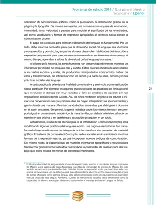 21
Programas de estudio 2011 / Guía para el Maestro
Secundaria / Español
utilización de convenciones gráficas, como la puntuación, la distribución gráfica en la
página y la tipografía. De manera semejante, una conversación requiere de entonación,
intensidad, ritmo, velocidad y pausas para modular el significado de los enunciados,
así como vocabulario y formas de expresión apropiados al contexto social donde la
comunicación ocurre.
El papel de la escuela para orientar el desarrollo del lenguaje es fundamental. Por un
lado, debe crear los contextos para que la dimensión social del lenguaje sea abordada
y comprendida, y por otro, lograr que los alumnos desarrollen habilidades de interacción y
expresión oral y escrita para comunicarse de manera eficaz en diferentes situaciones y, al
mismo tiempo, aprendan a valorar la diversidad de las lenguas y sus usos.1
A lo largo de la historia, los seres humanos han desarrollado diferentes maneras de
interactuar por medio del lenguaje oral y escrito. Estos diversos modos de aproximarse
a los textos escritos y orales, de producirlos, interpretarlos, compartirlos, hablar de
ellos y transformarlos, de interactuar con los textos y a partir de ellos, constituyen las
prácticas sociales del lenguaje.
A cada práctica la orienta una finalidad comunicativa y se vincula con una situación
social particular. Por ejemplo, en algunos grupos sociales las prácticas del lenguaje oral
que involucran el diálogo son muy variadas, y éste se establece de acuerdo con las
regulaciones sociales donde sucede. Así, los niños no deben dirigirse a los adultos o ini-
ciar una conversación sin que primero ellos los hayan interpelado; los jóvenes hablan y
gesticulan de una manera diferente cuando hablan entre ellos que al dirigirse al docente
en el salón de clases. En general, la gente no habla sobre los mismos temas ni se com-
porta igual en un seminario académico, la mesa familiar, un debate televisivo, al hacer un
trámite en una oficina o en la defensa o acusación de alguien en un juicio.
Actualmente, el uso de las tecnologías de la información y comunicación (TIC) está
modificando algunas prácticas del lenguaje escrito. Las páginas electrónicas han trans-
formado los procedimientos de búsqueda de información e interpretación del mate­rial
gráfico. El sistema de correo electrónico y las redes sociales están cambiando muchas
formas de la expresión escrita, ya que incorporan nuevos códigos de comunicación.
Del mismo modo, la disponibilidad de múltiples inventarios tipográficos y recursos para
transformar gráficamente los textos ha brindado la posibilidad de realizar parte del tra-
bajo que antes estaba en manos de editores e impresores.
1
	 El término diversidad de lenguas alude al uso del español oral y escrito, al uso de las lenguas originarias
de México y a la Lengua de Señas Mexicana que utiliza la comunidad de sordos de México. En este
sentido, se reconoce que existen también distintas formas de expresión, por lo que cuando en este pro-
grama se menciona el uso de la lengua oral, para el caso de los alumnos sordos que emplean la Lengua
de Señas Mexicana como primera lengua, esto deberá entenderse como un equivalente a la expresión
manual propia de esta lengua. Asimismo, cuando se menciona la escucha, debe entenderse como la
capacidad del alumno sordo para observar y comprender el mensaje emitido en Lengua de Señas.
 