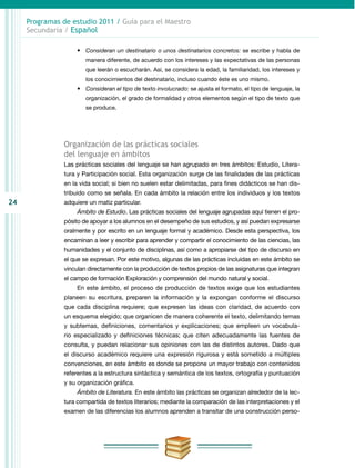 24
Programas de estudio 2011 / Guía para el Maestro
Secundaria / Español
•	 Consideran un destinatario o unos destinatarios concretos: se escribe y habla de
manera diferente, de acuerdo con los intereses y las expectativas de las personas
que leerán o escucharán. Así, se considera la edad, la familiaridad, los intereses y
los conocimientos del destinatario, incluso cuando éste es uno mismo.
•	 Consideran el tipo de texto involucrado: se ajusta el formato, el tipo de lenguaje, la
organización, el grado de formalidad y otros elementos según el tipo de texto que
se produce.
Organización de las prácticas sociales
del lenguaje en ámbitos
Las prácticas sociales del lenguaje se han agrupado en tres ámbitos: Estudio, Litera-
tura y Participación social. Esta organización surge de las finalidades de las prácticas
en la vida social; si bien no suelen estar delimitadas, para fines didácticos se han dis-
tribuido como se señala. En cada ámbito la relación entre los individuos y los textos
adquiere un matiz particular.
Ámbito de Estudio. Las prácticas sociales del lenguaje agrupadas aquí tienen el pro-
pósito de apoyar a los alumnos en el desempeño de sus estudios, y así puedan expresarse
oralmente y por escrito en un lenguaje formal y académico. Desde esta perspectiva, los
encaminan a leer y escribir para aprender y compartir el conocimiento de las ciencias, las
humanidades y el conjunto de disciplinas, así como a apropiarse del tipo de discurso en
el que se expresan. Por este motivo, algunas de las prácticas incluidas en este ámbito se
vinculan directamente con la producción de textos propios de las asignaturas que integran
el campo de formación Exploración y comprensión del mundo natural y social.
En este ámbito, el proceso de producción de textos exige que los estudiantes
planeen su escritura, preparen la información y la expongan conforme el discurso
que cada disciplina requiere; que expresen las ideas con claridad, de acuerdo con
un esquema elegido; que organicen de manera coherente el texto, delimitando temas
y subtemas, definiciones, comentarios y explicaciones; que empleen un vocabula-
rio espe­cializado y definiciones técnicas; que citen adecuadamente las fuentes de
consulta, y puedan relacionar sus opiniones con las de distintos autores. Dado que
el discurso aca­démico requiere una expresión rigurosa y está sometido a múltiples
convenciones, en este ámbito es donde se propone un mayor trabajo con contenidos
referentes a la estructura sintáctica y semántica de los textos, ortografía y puntuación
y su organización gráfica.
Ámbito de Literatura. En este ámbito las prácticas se organizan alrededor de la lec-
tura compartida de textos literarios; mediante la comparación de las interpretaciones y el
examen de las diferencias los alumnos aprenden a transitar de una construcción perso-
 