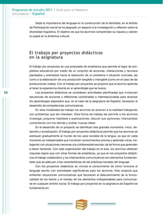 26
Programas de estudio 2011 / Guía para el Maestro
Secundaria / Español
Dada la importancia del lenguaje en la construcción de la identidad, en el ámbito
de Participación social se ha asignado un espacio a la investigación y reflexión sobre la
diversidad lingüística. El objetivo es que los alumnos comprendan su riqueza y valoren
su papel en la dinámica cultural.
El trabajo por proyectos didácticos
en la asignatura
El trabajo por proyectos es una propuesta de enseñanza que permite el logro de pro-
pósitos educativos por medio de un conjunto de acciones, interacciones y recursos
planeados y orientados hacia la resolución de un problema o situación concreta, así
como a la elaboración de una producción tangible o intangible (como en el caso de las
producciones orales). Con el trabajo por proyectos se propone que el alumno aprenda
al tener la experiencia directa en el aprendizaje que se busca.
Los proyectos didácticos se consideran actividades planificadas que involucran
secuencias de acciones y reflexiones coordinadas e interrelacionadas para alcanzar
los aprendizajes esperados que, en el caso de la asignatura de Español, favorecen el
desarrollo de competencias comunicativas.
En esta modalidad de trabajo los alumnos se acercan a la realidad trabajando
con problemas que les interesan. Esta forma de trabajo les permite a los alumnos
investigar, proponer hipótesis y explicaciones, discutir sus opiniones, intercambiar
comentarios con los demás y probar nuevas ideas.
En el desarrollo de un proyecto se identifican tres grandes momentos: inicio, de-
sarrollo y socialización. El trabajo por proyectos didácticos permite que los alumnos se
acerquen gradualmente al mundo de los usos sociales de la lengua, ya que en cada
momento es indispensable que movilicen conocimientos previos y aprendan otros, tra-
bajando con situaciones cercanas a la cotidianeidad escolar, de tal forma que aprenden
a hacer haciendo. Con esta organización del trabajo en el aula, los alumnos obtienen
mayores logros que con otras formas de enseñanza, ya que en los proyectos didácti-
cos el trabajo colaborativo y los intercambios comunicativos son elementos fundamen-
tales que se adecuan a las características de las prácticas sociales del lenguaje.
Con los proyectos didácticos se vincula el conocimiento de cómo funciona el
lenguaje escrito con actividades significativas para los alumnos. Esto propicia que
enfrenten situaciones comunicativas que favorecen el descubrimiento de la funcio-
nalidad de los textos y el manejo de los elementos indispensables para comunicar-
se en cualquier ámbito social. El trabajo por proyectos en la asignatura de Español se
fundamenta en:
 