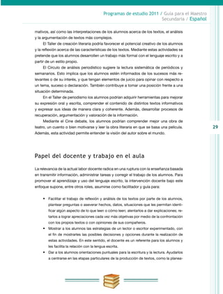 29
Programas de estudio 2011 / Guía para el Maestro
Secundaria / Español
mativos, así como las interpretaciones de los alumnos acerca de los textos, el análisis
y la argumentación de textos más complejos.
El Taller de creación literaria podría favorecer el potencial creativo de los alumnos
y la reflexión acerca de las características de los textos. Mediante estas actividades se
pretende que los alumnos desarrollen un trabajo más formal con el lenguaje escrito y a
partir de un estilo propio.
El Círculo de análisis periodístico sugiere la lectura sistemática de periódicos y
semanarios. Esto implica que los alumnos estén informados de los sucesos más re-
levantes o de su interés, y que tengan elementos de juicio para opinar con respecto a
un tema, suceso o declaración. También contribuye a tomar una posición frente a una
situación determinada.
En el Taller de periodismo los alumnos podrían adquirir herramientas para mejorar
su expresión oral y escrita, comprender el contenido de distintos textos informativos
y expresar sus ideas de manera clara y coherente. Además, desarrollar procesos de
recuperación, argumentación y valoración de la información.
Mediante el Cine debate, los alumnos podrían comprender mejor una obra de
teatro, un cuento o bien motivarse y leer la obra literaria en que se basa una película.
Además, esta actividad permite entender la visión del autor sobre el mundo.
Papel del docente y trabajo en el aula
La relevancia de la actual labor docente radica en una ruptura con la enseñanza basada
en transmitir información, administrar tareas y corregir el trabajo de los alumnos. Para
promover el aprendizaje y uso del lenguaje escrito, la intervención docente bajo este
enfoque supone, entre otros roles, asumirse como facilitador y guía para:
•	 Facilitar el trabajo de reflexión y análisis de los textos por parte de los alumnos,
plantear preguntas o aseverar hechos, datos, situaciones que les permitan identi-
ficar algún aspecto de lo que leen o cómo leen; alentarlos a dar explicaciones; re-
tarlos a lograr apreciaciones cada vez más objetivas por medio de la confrontación
con los propios textos o con opiniones de sus compañeros.
•	 Mostrar a los alumnos las estrategias de un lector o escritor experimentado, con
el fin de mostrarles las posibles decisiones y opciones durante la realización de
estas actividades. En este sentido, el docente es un referente para los alumnos y
les facilita la relación con la lengua escrita.
•	 Dar a los alumnos orientaciones puntuales para la escritura y la lectura. Ayudarlos
a centrarse en las etapas particulares de la producción de textos, como la planea-
 