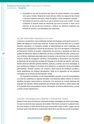 32
Programas de estudio 2011 / Guía para el Maestro
Secundaria / Español
•	 Actividades en las que los alumnos lean textos de autores expertos y los empleen
como guía o modelo. Después de varias lecturas, infieren los rasgos del tipo textual
o recursos lingüísticos del autor y tratan de realizar un texto semejante o análogo.
•	 Actividades de escritura colectiva en que el docente funja como modelo. En esta
modalidad, el docente revela las decisiones que toma al escribir un texto con la
intención de que los alumnos observen y analicen los diferentes problemas que
enfrenta un escritor y sus estrategias para resolverlos.
Uso de materiales impresos en el aula
La lectura y la escritura, como prácticas sociales del lenguaje, promueven que los im-
presos de trabajo en el aula sean diversos. Aunque los libros de texto son un auxiliar
docente importante, es necesario ampliar la disponibilidad de otros materiales que
enriquezcan la perspectiva cultural de los alumnos. Con el fin de lograrlo, la Secretaría
de Educación Pública ha puesto a disposición de alumnos y docentes de todos los
grados de Educación Básica la Biblioteca de Aula y la Biblioteca Escolar; ambos acer-
vos contienen materiales esenciales para incorporar a los alumnos a la cultura escrita.
Incluyen textos de divulgación científica, enciclopedias y diccionarios que favorecen
el desarrollo de las prácticas sociales del lenguaje en el ámbito de estudio; asimismo,
reúnen obras de distintos géneros literarios, épocas y autores, así como antologías, lo
que contribuye al trabajo en el ámbito de la literatura y al desarrollo de las actividades
permanentes. También cuentan con revistas y libros acerca de temáticas sociales y
datos estadísticos de carácter demográfico, útiles en el desarrollo de las prácticas
vinculadas con el ámbito de Participación social.
Es importante considerar –si hay disponibilidad y acceso– el uso de computadoras
y la Internet, presentes en algunas escuelas. Los docentes deben obtener el máximo
beneficio de estos instrumentos e incorporar a los alumnos en nuevas prácticas del
lenguaje; por ejemplo: utilizar programas de cómputo para escribir y editar textos, leer
en la pantalla de la computadora, buscar información en acervos electrónicos, y enviar
y recibir correos electrónicos.
Lectura: estrategias para abordar e interpretar textos
Desde el inicio de la primaria es importante emplear estrategias de lectura que asegu-
ren que los alumnos sean capaces de localizar información puntual en cualquier texto,
así como deducir e inferir de tal forma que comprendan mejor lo leído. Lograr que los
alumnos vayan más allá de la comprensión literal de lo que leen es uno de los propósi-
 