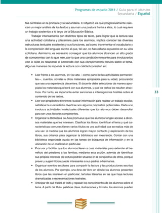 33
Programas de estudio 2011 / Guía para el Maestro
Secundaria / Español
tos centrales en la primaria y la secundaria. El objetivo es que progresivamente reali-
cen un mejor análisis de los textos y asuman una postura frente a ellos, lo cual requiere
un trabajo sostenido a lo largo de la Educación Básica.
Trabajar intensamente con distintos tipos de texto, para lograr que la lectura sea
una actividad cotidiana y placentera para los alumnos, implica conocer las diversas
estructuras textuales existentes y sus funciones, así como incrementar el vocabulario y
la comprensión del lenguaje escrito al que, tal vez, no han estado expuestos en su vida
cotidiana. Asimismo, es necesario conseguir que los alumnos alcancen un alto grado
de compromiso con lo que leen, por lo que una condición relevante para involucrarlos
con lo leído es relacionar el contenido con sus conocimientos previos sobre el tema.
Algunas maneras de impulsar la lectura con calidad consisten en:
•	 Leer frente a los alumnos, en voz alta —como parte de las actividades permanen-
tes—, cuentos, novelas u otros materiales apropiados para su edad, procurando
que sea una experiencia placentera. El docente debe seleccionar de manera apro-
piada los materiales que leerá con sus alumnos, y que los textos les resulten atrac-
tivos. Por tanto, es importante evitar sanciones e interrogatorios hostiles sobre el
contenido de los textos.
•	 Leer con propósitos diferentes: buscar información para realizar un trabajo escolar,
satisfacer la curiosidad o divertirse son algunos propósitos potenciales. Cada uno
involucra actividades intelectuales diferentes que los alumnos deben desarrollar
para ser unos lectores competentes.
•	 Organizar la Biblioteca de Aula promueve que los alumnos tengan acceso a diver­
sos materiales que les interesen. Clasificar los libros, identificar el tema y qué ca-
racterísticas comunes tienen varios títulos es una actividad que se realiza más de
una vez. A medida que los alumnos logran mayor contacto y exploración de los
libros, sus criterios para organizar la biblioteca van mejorando. Contar con una
biblioteca organizada ayuda en las tareas de búsqueda de información y en la
ubicación de un material en particular.
•	 Procurar y facilitar que los alumnos lleven a casa materiales para extender el be-
neficio del préstamo a las familias; mediante esta acción, además de identificar
sus propios intereses de lectura podrán situarse en la perspectiva de otros, porque
prever y sugerir libros puede interesarles a sus padres o hermanos.
•	 Organizar eventos escolares para compartir la lectura y las producciones escritas
de los alumnos. Por ejemplo, una feria del libro en donde los alumnos presenten
libros que les interesen en particular; tertulias literarias en las que haya lecturas
dramatizadas o representaciones teatrales.
•	 Anticipar de qué tratará el texto y repasar los conocimientos de los alumnos sobre el
tema. A partir del título, palabras clave, ilustraciones y formato, los alumnos pueden
 