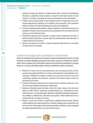 34
Programas de estudio 2011 / Guía para el Maestro
Secundaria / Español
reconocer el tema que aborda un material escrito (libro, volumen de enciclopedia,
diccionario, cuadernillo, revista, etcétera), compartir la información previa con que
cuentan, y comentar y formalizar los nuevos conocimientos a partir de la lectura.
•	 Predecir acerca de qué tratará un texto después de leer un fragmento (cómo con-
tinuará después de un episodio, de un capítulo o de una sección, cómo acabará la
historia, etcétera). El docente solicitará las razones de la predicción.
•	 Construir representaciones gráficas –dibujos, digramas– o dramatizaciones que les
posibiliten entender mejor el contexto en que se presentan los acontecimientos de
la trama o el tema del texto leído.
•	 Plantearles preguntas que los ayuden a pensar sobre el significado del texto, a
detectar pistas importantes, a pensar sobre sus características más relevantes, o
a relacionarlo con otros textos.
•	 Alentar a los alumnos a construir y realizar preguntas sobre el texto y a compartir
sus opiniones con sus pares.
Construir estrategias para autorregular la comprensión
Al leer es importante que los alumnos adviertan si están comprendiendo el texto y con ello
aprendan a emplear estrategias que les permitan actuar cuando su comprensión sea defi-
ciente. Como cualquier otro conocimiento, esta toma de conciencia requiere de un proceso
amplio, en el cual los docentes pueden contribuir de distintos modos, por ejemplo:
•	 Relacionar lo que se lee con las experiencias y con los propios puntos de vista.
Los alumnos pueden identificar en un texto cuáles partes son más divertidas, emo-
cionantes o difíciles de entender; comparar sus puntos de vista con los de sus
compañeros, justificar sus opiniones y expresar qué hubieran hecho si fueran el
personaje de la historia.
•	 Comparar diferentes versiones de una misma historia o distintos textos de un mis-
mo autor para establecer semejanzas y diferencias.
•	 Relacionar diferentes partes del texto y leer entre líneas. Ayudar a los alumnos a
deducir e inferir hechos, situaciones, comportamientos, etc., atendiendo las inten-
ciones del autor o de los personajes. Descubrir indicadores específicos (descripcio-
nes, diálogos y reiteraciones, entre otros) que ayuden a inferir estados de ánimo o
motivaciones de un suceso en la trama.
•	 Deducir, a partir del contexto, el significado de palabras desconocidas. También
pueden elaborar diccionarios pequeños o detectar palabras que se relacionen con
el mismo tema. Este trabajo es relevante para facilitar la reflexión sobre la ortografía
de palabras pertenecientes a una misma familia léxica.
 