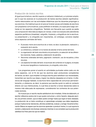 35
Programas de estudio 2011 / Guía para el Maestro
Secundaria / Español
Producción de textos escritos
Al igual que la lectura, escribir supone un esfuerzo intelectual y un proceso amplio,
por lo que los avances en la producción de textos escritos estarán significativa-
mente relacionados con las actividades didácticas que los docentes propongan a
sus alumnos. Era habitual que en el aula se hicieran pocas actividades de escritura
con propósitos co­municativos, pues preferían el dictado y la copia para luego cen-
trarse en los aspectos or­tográficos. También era frecuente que cuando se pedía
una composición libre ésta se dejara sin revisar, o bien se evaluara sólo atendiendo
aspectos periféricos (linealidad, caligrafía, limpieza) y ortográficos de la escritura.
La presentación y la ortografía son importantes, sin embargo; conviene resaltar
otros aspectos centrales del texto:
•	 El proceso mismo de la escritura de un texto; es decir, la planeación, realización y
evaluación de lo escrito.
•	 La coherencia y cohesión en la manera de abordar el tema central del texto.
•	 La organización del texto recurriendo a la puntuación y la selección de las diferen-
tes oraciones, frases, palabras y elaboración de párrafos.
•	 Secciones ordenadas del texto, paginación, ilustración, uso de recuadros y otros
recursos.
•	 Los aspectos formales del texto: el acomodo del contenido en la página, el empleo
de recursos tipográficos e ilustraciones y la ortografía, entre otros.
Los programas ponen el acento en actividades puntuales sobre cada uno de
estos aspectos, con el fin de que los alumnos sean productores competentes
de textos; es decir, que empleen la lengua escrita para satisfacer sus necesidades,
transmitan por escrito sus ideas y logren los efectos deseados en el lector. A dife-
rencia del lenguaje hablado, la escritura tiene capacidad de comunicar permanen-
temente y a distancia; es decir, la persona que escribe quizá no esté en contacto
directo con sus interlocutores, lo cual lleva al escritor a tomar decisiones sobre la
manera más adecuada de expresarse, considerando los contextos de sus poten-
ciales lectores.
Es inusual que un escrito resulte satisfactorio de inmediato. Antes de elaborarlo, el
escritor reflexiona acerca de lo que quiere comunicar y cómo hacerlo; después escri-
be una primera versión, que al releer podrá corregir hasta que logre el texto deseado.
La producción de un texto constituye un aprendizaje complejo que debe respetarse,
porque implica tomar decisiones, afrontar problemas, evaluar y corregir. Durante la Edu-
cación Básica se espera que los alumnos aprendan a producir textos, lo cual supone la
revisión y elaboración de diversas versiones mientras no se considere que la producción
satisface los fines para los que se realizó.
 