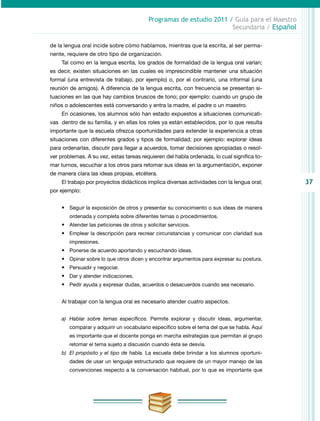 37
Programas de estudio 2011 / Guía para el Maestro
Secundaria / Español
de la lengua oral incide sobre cómo hablamos, mientras que la escrita, al ser perma-
nente, requiere de otro tipo de organización.
Tal como en la lengua escrita, los grados de formalidad de la lengua oral varían;
es decir, existen situaciones en las cuales es imprescindible mantener una situación
formal (una entrevista de trabajo, por ejemplo) o, por el contrario, una informal (una
reunión de amigos). A diferencia de la lengua escrita, con frecuencia se presentan si-
tuaciones en las que hay cambios bruscos de tono; por ejemplo: cuando un grupo de
niños o adolescentes está conversando y entra la madre, el padre o un maestro.
En ocasiones, los alumnos sólo han estado expuestos a situaciones comunicati-
vas dentro de su familia, y en ellas los roles ya están establecidos, por lo que resulta
importante que la escuela ofrezca oportunidades para extender la experiencia a otras
situaciones con diferentes grados y tipos de formalidad; por ejemplo: explorar ideas
para ordenarlas, discutir para llegar a acuerdos, tomar decisiones apropiadas o resol-
ver problemas. A su vez, estas tareas requieren del habla ordenada, lo cual significa to-
mar turnos, escuchar a los otros para retomar sus ideas en la argumentación, exponer
de manera clara las ideas propias, etcétera.
El trabajo por proyectos didácticos implica diversas actividades con la lengua oral;
por ejemplo:
•	 Seguir la exposición de otros y presentar su conocimiento o sus ideas de manera
ordenada y completa sobre diferentes temas o procedimientos.
•	 Atender las peticiones de otros y solicitar servicios.
•	 Emplear la descripción para recrear circunstancias y comunicar con claridad sus
impresiones.
•	 Ponerse de acuerdo aportando y escuchando ideas.
•	 Opinar sobre lo que otros dicen y encontrar argumentos para expresar su postura.
•	 Persuadir y negociar.
•	 Dar y atender indicaciones.
•	 Pedir ayuda y expresar dudas, acuerdos o desacuerdos cuando sea necesario.
Al trabajar con la lengua oral es necesario atender cuatro aspectos.
a)	 Hablar sobre temas específicos. Permite explorar y discutir ideas, argumentar,
comparar y adquirir un vocabulario específico sobre el tema del que se habla. Aquí
es importante que el docente ponga en marcha estrategias que permitan al grupo
retomar el tema sujeto a discusión cuando ésta se desvía.
b)	 El propósito y el tipo de habla. La escuela debe brindar a los alumnos oportuni-
dades de usar un lenguaje estructurado que requiere de un mayor manejo de las
convenciones respecto a la conversación habitual, por lo que es importante que
 