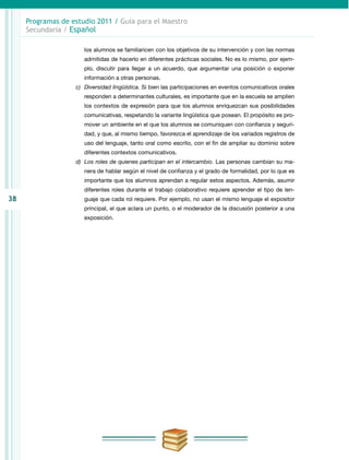 38
Programas de estudio 2011 / Guía para el Maestro
Secundaria / Español
los alumnos se familiaricen con los objetivos de su intervención y con las normas
admitidas de hacerlo en diferentes prácticas sociales. No es lo mismo, por ejem-
plo, discutir para llegar a un acuerdo, que argumentar una posición o exponer
información a otras personas.
c)	 Diversidad lingüística. Si bien las participaciones en eventos comunicativos orales
responden a determinantes culturales, es importante que en la escuela se amplíen
los contextos de expresión para que los alumnos enriquezcan sus posibilidades
comunicativas, respetando la variante lingüística que posean. El propósito es pro-
mover un ambiente en el que los alumnos se comuniquen con confianza y seguri-
dad, y que, al mismo tiempo, favorezca el aprendizaje de los variados registros de
uso del lenguaje, tanto oral como escrito, con el fin de ampliar su dominio sobre
diferentes contextos comunicativos.
d)	 Los roles de quienes participan en el intercambio. Las personas cambian su ma-
nera de hablar según el nivel de confianza y el grado de formalidad, por lo que es
importante que los alumnos aprendan a regular estos aspectos. Además, asumir
diferentes roles durante el trabajo colaborativo requiere aprender el tipo de len-
guaje que cada rol requiere. Por ejemplo, no usan el mismo lenguaje el expositor
principal, el que aclara un punto, o el moderador de la discusión posterior a una
exposición.
 