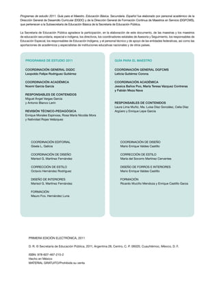 Programas de estudio 2011. Guía para el Maestro. Educación Básica. Secundaria. Español fue elaborado por personal académico de la
Dirección General de Desarrollo Curricular (DGDC) y de la Dirección General de Formación Continua de Maestros en Servicio (DGFCMS),
que pertenecen a la Subsecretaría de Educación Básica de la Secretaría de Educación Pública.
La Secretaría de Educación Pública agradece la participación, en la elaboración de este documento, de las maestras y los maestros
de educación secundaria, especial e indígena, los directivos, los coordinadores estatales de Asesoría y Seguimiento, los responsables de
Educación Especial, los responsables de Educación Indígena, y el personal técnico y de apoyo de las entidades federativas, así como las
aportaciones de académicos y especialistas de instituciones educativas nacionales y de otros países.
Coordinación editorial
Gisela L. Galicia
COORDINACIÓN DE DISEÑO
Marisol G. Martínez Fernández
CORRECCIÓN DE ESTILO
Octavio Hernández Rodríguez
DISEÑO DE INTERIORES
Marisol G. Martínez Fernández
FORMACIÓN
Mauro Fco. Hernández Luna
Coordinación general DGDC
Leopoldo Felipe Rodríguez Gutiérrez
Coordinación académica
Noemí García García
Responsables de contenidos
Miguel Ángel Vargas García
y Antonio Blanco Lerín
REVISIÓN TÉCNICO-PEDAGÓGICA
Enrique Morales Espinosa, Rosa María Nicolás Mora
y Natividad Rojas Velázquez
PROGRAMAS DE ESTUDIO 2011
COORDINACIÓN DE DISEÑO
Mario Enrique Valdes Castillo
CORRECCIÓN DE ESTILO
María del Socorro Martínez Cervantes
DISEÑO DE FORROS E INTERIORES
Mario Enrique Valdes Castillo
formación
Ricardo Muciño Mendoza y Enrique Castillo Garza
Coordinación general DGFCMS
Leticia Gutiérrez Corona
Coordinación académica
Jessica Baños Poo, María Teresa Vázquez Contreras
y Fabián Meza Nava
RESPONSABLES DE CONTENIDOS
Laura Lima Muñiz, Ma. Luisa Díaz González, Celia Díaz
Argüero y Enrique Lepe García
GUÍA PARA EL MAESTRO
PRIMERA edición Electrónica, 2011
D. R. © Secretaría de Educación Pública, 2011, Argentina 28, Centro, C. P. 06020, Cuauhtémoc, México, D. F.
ISBN: 978-607-467-215-2
Hecho en México
MATERIAL GRATUITO/Prohibida su venta
 
