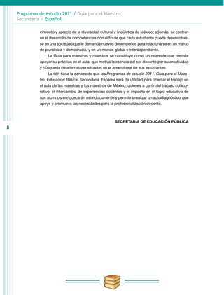 8
Programas de estudio 2011 / Guía para el Maestro
Secundaria / Español
cimiento y aprecio de la diversidad cultural y lingüística de México; además, se centran
en el desarrollo de competencias con el fin de que cada estudiante pueda desenvolver-
se en una sociedad que le demanda nuevos desempeños para relacionarse en un marco
de pluralidad y democracia, y en un mundo global e interdependiente.
La Guía para maestras y maestros se constituye como un referente que permite
apoyar su práctica en el aula, que motiva la esencia del ser docente por su creatividad
y búsqueda de alternativas situadas en el aprendizaje de sus estudiantes.
La SEP tiene la certeza de que los Programas de estudio 2011. Guía para el Maes-
tro. Educación Básica. Secundaria. Español será de utilidad para orientar el trabajo en
el aula de las maestras y los maestros de México, quienes a partir del trabajo colabo-
rativo, el intercambio de experiencias docentes y el impacto en el logro educativo de
sus alumnos enriquecerán este documento y permitirá realizar un autodiagnóstico que
apoye y promueva las necesidades para la profesionalización docente.
SECRETARÍA DE EDUCACIÓN PÚBLICA
 