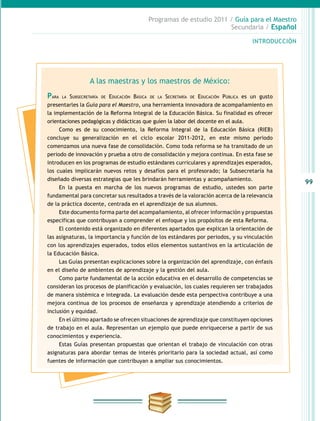 99
INTRODUCCIÓN
Programas de estudio 2011 / Guía para el Maestro
Secundaria / Español
A las maestras y los maestros de México:
Para la Subsecretaría de Educación Básica de la Secretaría de Educación Pública es un gusto
presentarles la Guía para el Maestro, una herramienta innovadora de acompañamiento en
la implementación de la Reforma Integral de la Educación Básica. Su finalidad es ofrecer
orientaciones pedagógicas y didácticas que guíen la labor del docente en el aula.
Como es de su conocimiento, la Reforma Integral de la Educación Básica (RIEB)
concluye su generalización en el ciclo escolar 2011-2012, en este mismo periodo
comenzamos una nueva fase de consolidación. Como toda reforma se ha transitado de un
periodo de innovación y prueba a otro de consolidación y mejora continua. En esta fase se
introducen en los programas de estudio estándares curriculares y aprendizajes esperados,
los cuales implicarán nuevos retos y desafíos para el profesorado; la Subsecretaría ha
diseñado diversas estrategias que les brindarán herramientas y acompañamiento.
En la puesta en marcha de los nuevos programas de estudio, ustedes son parte
fundamental para concretar sus resultados a través de la valoración acerca de la relevancia
de la práctica docente, centrada en el aprendizaje de sus alumnos.
Este documento forma parte del acompañamiento, al ofrecer información y propuestas
específicas que contribuyan a comprender el enfoque y los propósitos de esta Reforma.
El contenido está organizado en diferentes apartados que explican la orientación de
las asignaturas, la importancia y función de los estándares por periodos, y su vinculación
con los aprendizajes esperados, todos ellos elementos sustantivos en la articulación de
la Educación Básica.
Las Guías presentan explicaciones sobre la organización del aprendizaje, con énfasis
en el diseño de ambientes de aprendizaje y la gestión del aula.
Como parte fundamental de la acción educativa en el desarrollo de competencias se
consideran los procesos de planificación y evaluación, los cuales requieren ser trabajados
de manera sistémica e integrada. La evaluación desde esta perspectiva contribuye a una
mejora continua de los procesos de enseñanza y aprendizaje atendiendo a criterios de
inclusión y equidad.
En el último apartado se ofrecen situaciones de aprendizaje que constituyen opciones
de trabajo en el aula. Representan un ejemplo que puede enriquecerse a partir de sus
conocimientos y experiencia.
Estas Guías presentan propuestas que orientan el trabajo de vinculación con otras
asignaturas para abordar temas de interés prioritario para la sociedad actual, así como
fuentes de información que contribuyan a ampliar sus conocimientos.
 