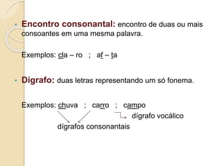 • Encontro consonantal: encontro de duas ou mais
consoantes em uma mesma palavra.
Exemplos: cla – ro ; af – ta
• Dígrafo: duas letras representando um só fonema.
Exemplos: chuva ; carro ; campo
dígrafo vocálico
dígrafos consonantais
 