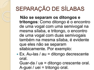 SEPARAÇÃO DE SÍLABAS
Não se separam os ditongos e
tritongos: Como ditongo é o encontro
de uma vogal com uma semivogal na
mesma sílaba, e tritongo, o encontro
de uma vogal com duas semivogais
também na mesma sílaba, é evidente
que eles não se separam
silabicamente. Por exemplo:
 Ex. Au-las / au = ditongo decrescente
oral.
Guar-da / ua = ditongo crescente oral.
A-guei / uei = tritongo oral.
 