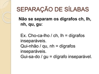 SEPARAÇÃO DE SÍLABAS
Não se separam os dígrafos ch, lh,
nh, qu, gu:
Ex. Cho-ca-lho / ch, lh = dígrafos
inseparáveis.
Qui-nhão / qu, nh = dígrafos
inseparáveis.
Gui-sa-do / gu = dígrafo inseparável.
 