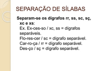 SEPARAÇÃO DE SÍLABAS
Separam-se os dígrafos rr, ss, sc, sç,
xc e xs:
Ex. Ex-ces-so / xc, ss = dígrafos
separáveis.
Flo-res-cer / sc = dígrafo separável.
Car-ro-ça / rr = dígrafo separável.
Des-ço / sç = dígrafo separável.
 