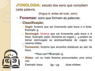 FONOLOGIA: estudo dos sons que compõem
cada palavra.
(língua é, antes de tudo, som)
• Fonemas: sons que formam as palavras.
– Classificação:
• Vogal: fonema que sai livremente pela boca e é forte.
Exemplo: a
• Semivogal: fonema que sai livremente pela boca e é
fraco. Exemplo: peito. Somente as vogais i , u podem se
tornar semivogais se acompanhadas de vogais na
mesma sílaba.
• Consoante: fonema que encontra obstáculo ao sair da
boca.
“soa com”. Exemplo: b.
• Sílaba: um ou mais fonema pronunciados uma única
vez.
Exemplo: boca bo – ca duas sílabas
 