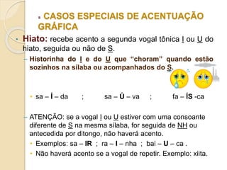 CASOS ESPECIAIS DE ACENTUAÇÃO
GRÁFICA
• Hiato: recebe acento a segunda vogal tônica I ou U do
hiato, seguida ou não de S.
– Historinha do I e do U que “choram” quando estão
sozinhos na sílaba ou acompanhados do S.
• sa – Í – da ; sa – Ú – va ; fa – ÍS -ca
– ATENÇÃO: se a vogal I ou U estiver com uma consoante
diferente de S na mesma sílaba, for seguida de NH ou
antecedida por ditongo, não haverá acento.
• Exemplos: sa – IR ; ra – I – nha ; bai – U – ca .
• Não haverá acento se a vogal de repetir. Exemplo: xiita.
 