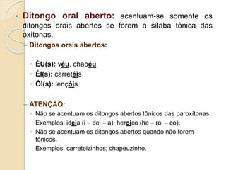 • Ditongo oral aberto: acentuam-se somente os
ditongos orais abertos se forem a sílaba tônica das
oxítonas.
– Ditongos orais abertos:
• ÉU(s): véu, chapéu
• ÉI(s): carretéis
• ÓI(s): lençóis
– ATENÇÃO:
• Não se acentuam os ditongos abertos tônicos das paroxítonas.
Exemplos: ideia (i – dei – a); heroico (he – roi – co).
• Não se acentuam os ditongos abertos quando não forem
tônicos.
Exemplos: carreteizinhos; chapeuzinho.
 
