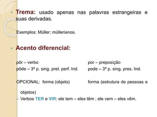 • Trema: usado apenas nas palavras estrangeiras e
suas derivadas.
Exemplos: Müller; müllerianos.
• Acento diferencial:
pôr – verbo por – preposição
pôde – 3ª p. sing. pret. perf. Ind. pode – 3ª p. sing. pres. Ind.
OPCIONAL: forma (objeto) forma (estrutura de pessoas e
objetos)
– Verbos TER e VIR: ele tem – eles têm ; ele vem – eles vêm.
 