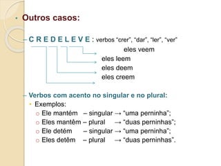 • Outros casos:
– C R E D E L E V E : verbos “crer”, “dar”, “ler”, “ver”
eles veem
eles leem
eles deem
eles creem
– Verbos com acento no singular e no plural:
• Exemplos:
o Ele mantém – singular → “uma perninha”;
o Eles mantêm – plural → “duas perninhas”;
o Ele detém – singular → “uma perninha”;
o Eles detêm – plural → “duas perninhas”.
 