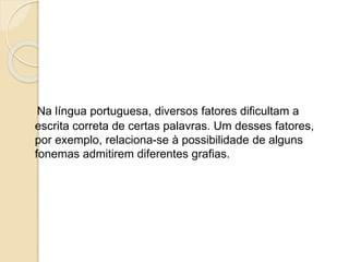 Na língua portuguesa, diversos fatores dificultam a
escrita correta de certas palavras. Um desses fatores,
por exemplo, relaciona-se à possibilidade de alguns
fonemas admitirem diferentes grafias.
 