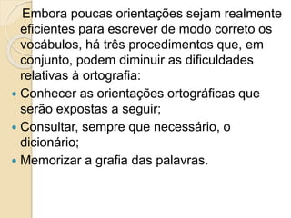 Embora poucas orientações sejam realmente
eficientes para escrever de modo correto os
vocábulos, há três procedimentos que, em
conjunto, podem diminuir as dificuldades
relativas à ortografia:
 Conhecer as orientações ortográficas que
serão expostas a seguir;
 Consultar, sempre que necessário, o
dicionário;
 Memorizar a grafia das palavras.
 