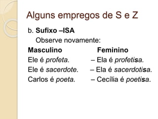 Alguns empregos de S e Z
b. Sufixo –ISA
Observe novamente:
Masculino Feminino
Ele é profeta. – Ela é profetisa.
Ele é sacerdote. – Ela é sacerdotisa.
Carlos é poeta. – Cecília é poetisa.
 