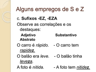 Alguns empregos de S e Z
c. Sufixos -EZ, -EZA
Observe as correlações e os
destaques:
Adjetivo Substantivo
Abstrato
O carro é rápido. - O carro tem
rapidez.
O balão era leve. - O balão tinha
leveza.
A foto é nítida. - A foto tem nitidez.
 
