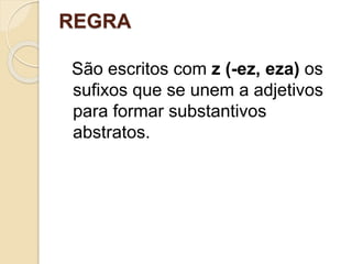 REGRA
São escritos com z (-ez, eza) os
sufixos que se unem a adjetivos
para formar substantivos
abstratos.
 