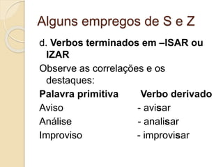 Alguns empregos de S e Z
d. Verbos terminados em –ISAR ou
IZAR
Observe as correlações e os
destaques:
Palavra primitiva Verbo derivado
Aviso - avisar
Análise - analisar
Improviso - improvisar
 
