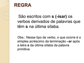 REGRA
São escritos com s (-isar) os
verbos derivados de palavras que
têm s na última sílaba.
Obs.: Nesse tipo de verbo, o que ocorre é o
simples acréscimo da terminação –ar após
a letra s da última sílaba da palavra
primitiva.
 