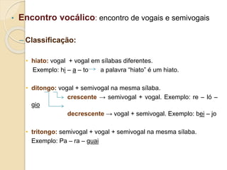 • Encontro vocálico: encontro de vogais e semivogais
– Classificação:
• hiato: vogal + vogal em sílabas diferentes.
Exemplo: hi – a – to a palavra “hiato” é um hiato.
• ditongo: vogal + semivogal na mesma sílaba.
crescente → semivogal + vogal. Exemplo: re – ló –
gio
decrescente → vogal + semivogal. Exemplo: bei – jo
• tritongo: semivogal + vogal + semivogal na mesma sílaba.
Exemplo: Pa – ra – guai
 